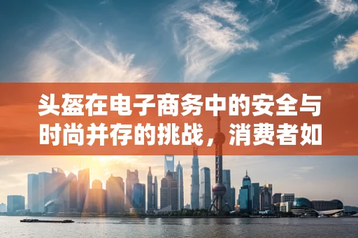 头盔在电子商务中的安全与时尚并存的挑战，消费者如何做出明智选择？