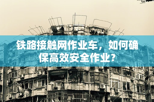 铁路接触网作业车，如何确保高效安全作业？