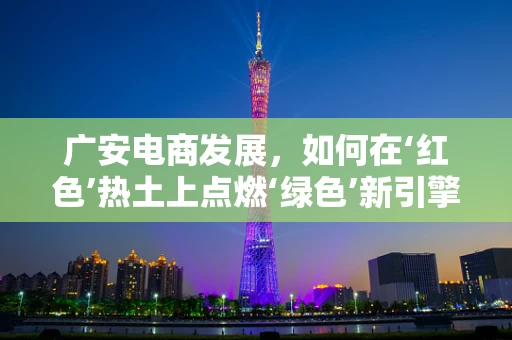 广安电商发展，如何在‘红色’热土上点燃‘绿色’新引擎？