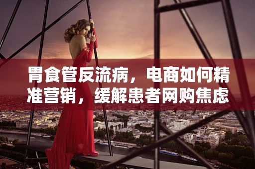 胃食管反流病，电商如何精准营销，缓解患者网购焦虑？