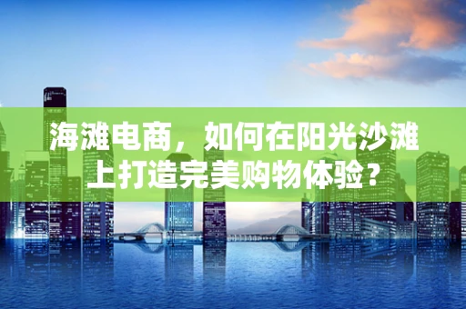 海滩电商，如何在阳光沙滩上打造完美购物体验？