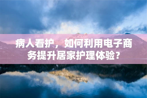 病人看护，如何利用电子商务提升居家护理体验？