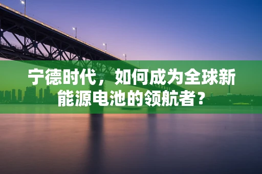 宁德时代，如何成为全球新能源电池的领航者？