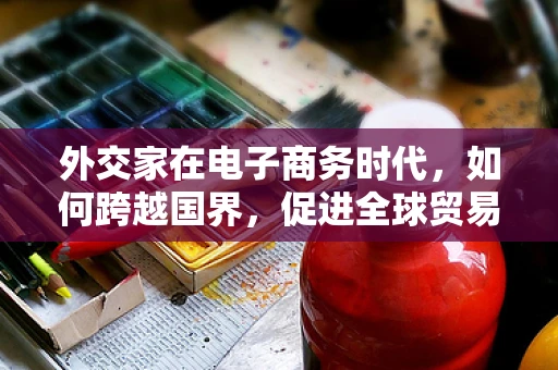 外交家在电子商务时代，如何跨越国界，促进全球贸易？