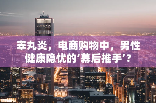 睾丸炎，电商购物中，男性健康隐忧的‘幕后推手’？