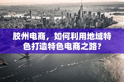 胶州电商，如何利用地域特色打造特色电商之路？