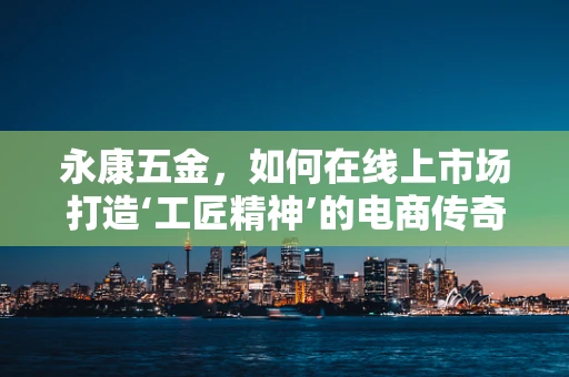 永康五金，如何在线上市场打造‘工匠精神’的电商传奇？
