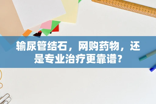 输尿管结石，网购药物，还是专业治疗更靠谱？