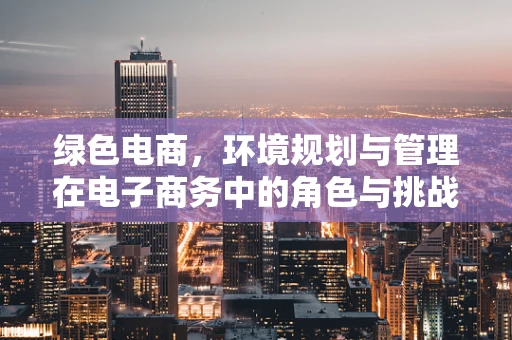 绿色电商，环境规划与管理在电子商务中的角色与挑战