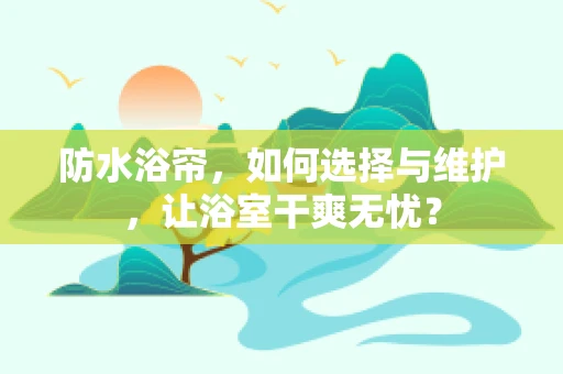 防水浴帘，如何选择与维护，让浴室干爽无忧？