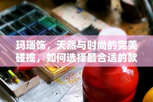 玛瑙饰，天然与时尚的完美碰撞，如何选择最合适的款式？