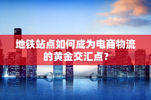 地铁站点如何成为电商物流的黄金交汇点？