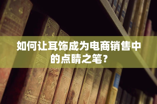 如何让耳饰成为电商销售中的点睛之笔？