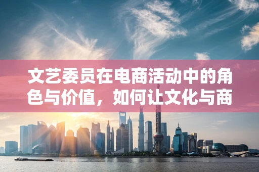 文艺委员在电商活动中的角色与价值，如何让文化与商业共舞？