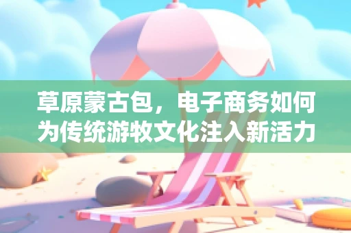 草原蒙古包，电子商务如何为传统游牧文化注入新活力？