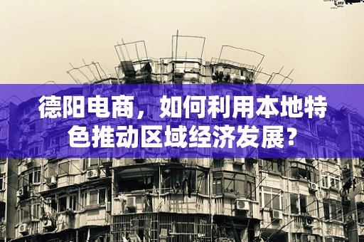 德阳电商，如何利用本地特色推动区域经济发展？