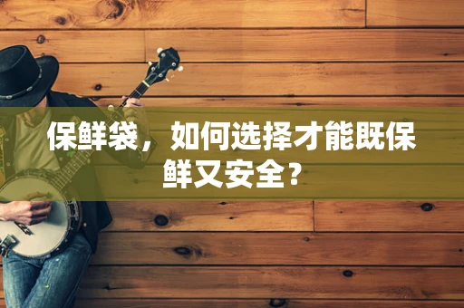 保鲜袋，如何选择才能既保鲜又安全？