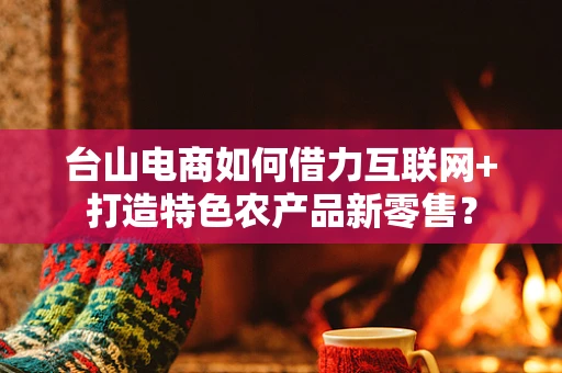 台山电商如何借力互联网+打造特色农产品新零售？