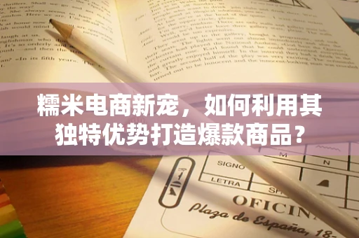 糯米电商新宠，如何利用其独特优势打造爆款商品？