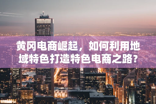 黄冈电商崛起，如何利用地域特色打造特色电商之路？