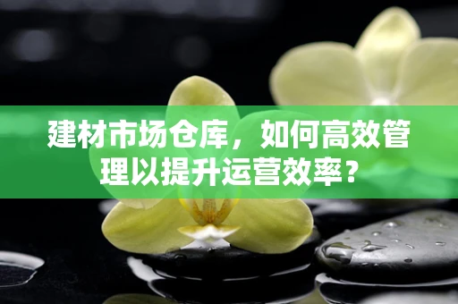 建材市场仓库，如何高效管理以提升运营效率？