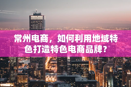常州电商，如何利用地域特色打造特色电商品牌？