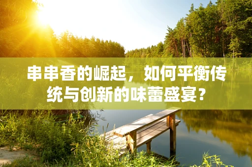 串串香的崛起，如何平衡传统与创新的味蕾盛宴？