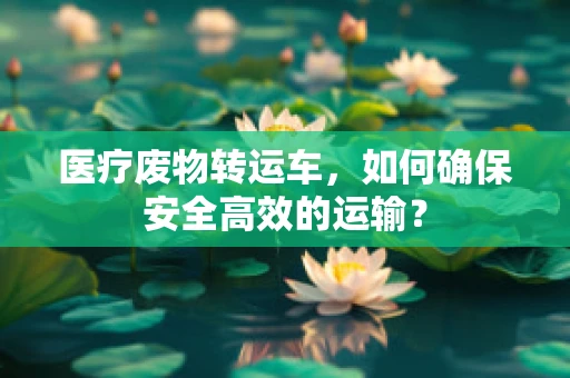 医疗废物转运车，如何确保安全高效的运输？