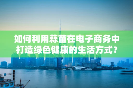 如何利用蒜苗在电子商务中打造绿色健康的生活方式？