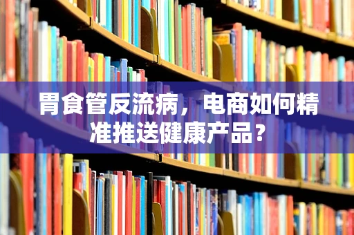 胃食管反流病，电商如何精准推送健康产品？