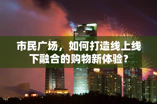 市民广场，如何打造线上线下融合的购物新体验？