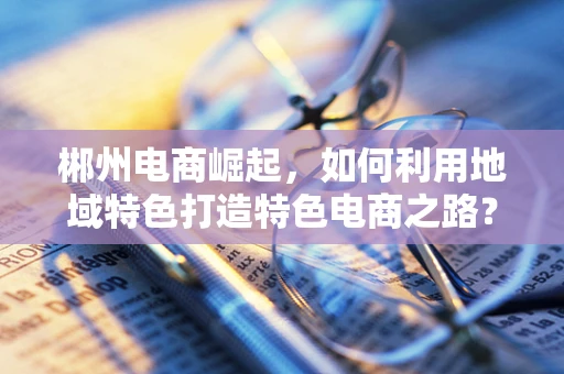 郴州电商崛起，如何利用地域特色打造特色电商之路？
