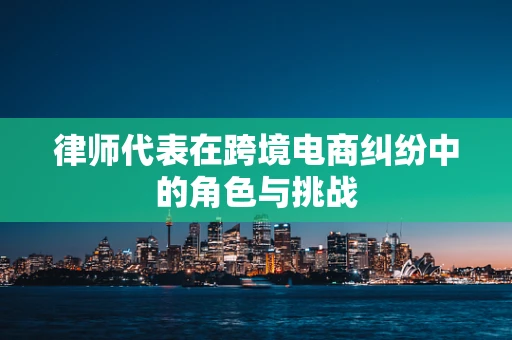 律师代表在跨境电商纠纷中的角色与挑战