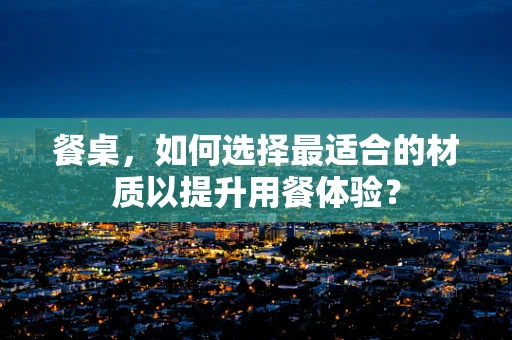餐桌，如何选择最适合的材质以提升用餐体验？
