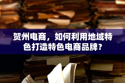 贺州电商，如何利用地域特色打造特色电商品牌？