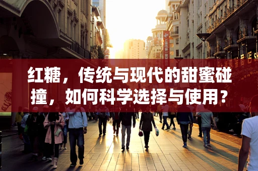 红糖，传统与现代的甜蜜碰撞，如何科学选择与使用？
