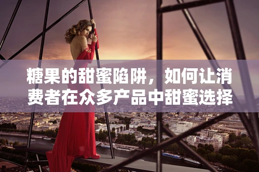 糖果的甜蜜陷阱，如何让消费者在众多产品中甜蜜选择？