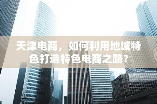 天津电商，如何利用地域特色打造特色电商之路？