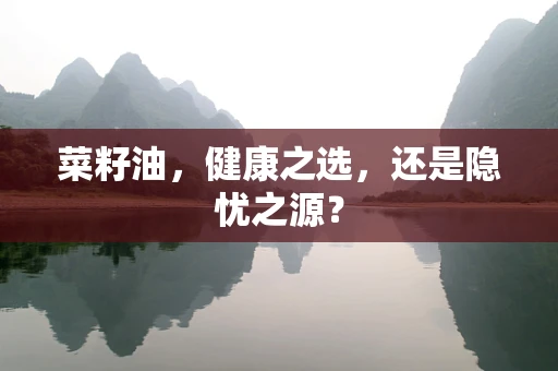 菜籽油，健康之选，还是隐忧之源？