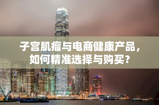 子宫肌瘤与电商健康产品，如何精准选择与购买？