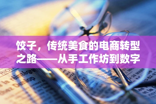 饺子，传统美食的电商转型之路——从手工作坊到数字化餐桌的跨越