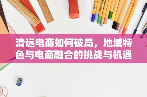清远电商如何破局，地域特色与电商融合的挑战与机遇？