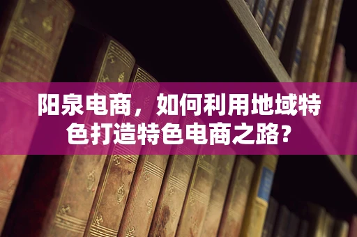 阳泉电商，如何利用地域特色打造特色电商之路？