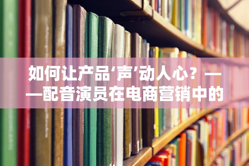 如何让产品‘声’动人心？——配音演员在电商营销中的角色