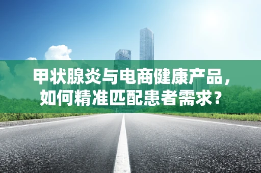 甲状腺炎与电商健康产品，如何精准匹配患者需求？