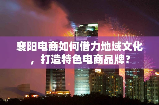 襄阳电商如何借力地域文化，打造特色电商品牌？