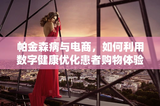 帕金森病与电商，如何利用数字健康优化患者购物体验？