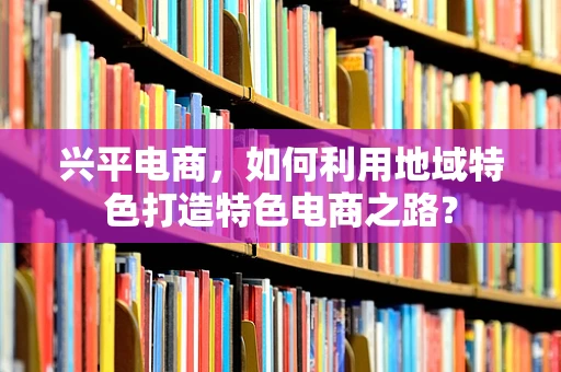 兴平电商，如何利用地域特色打造特色电商之路？