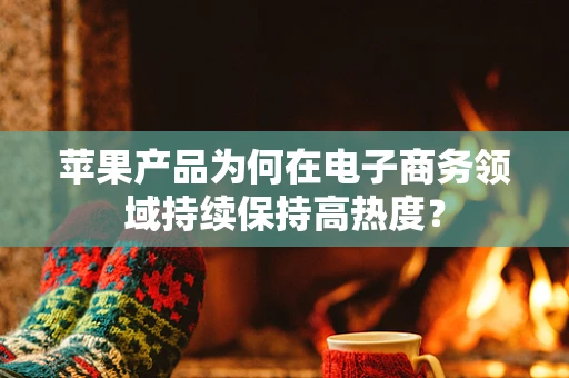 苹果产品为何在电子商务领域持续保持高热度？