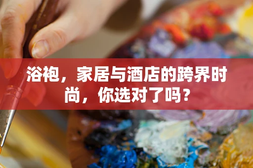 浴袍，家居与酒店的跨界时尚，你选对了吗？